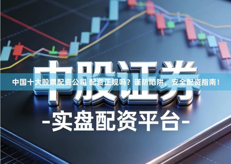 中国十大股票配资公司 配资正规吗？谨防陷阱，安全配资指南！