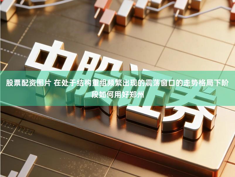 股票配资图片 在处于结构重组频繁出现的震荡窗口的走势格局下阶段如何用好郑州